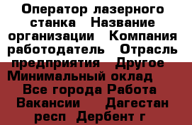 Оператор лазерного станка › Название организации ­ Компания-работодатель › Отрасль предприятия ­ Другое › Минимальный оклад ­ 1 - Все города Работа » Вакансии   . Дагестан респ.,Дербент г.